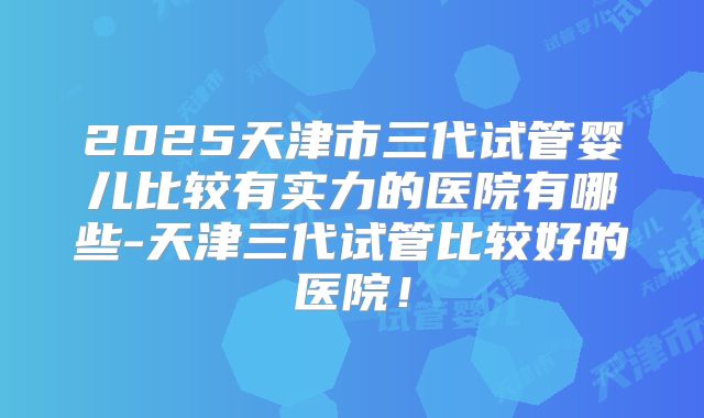 2025天津市三代试管婴儿比较有实力的医院有哪些-天津三代试管比较好的医院！