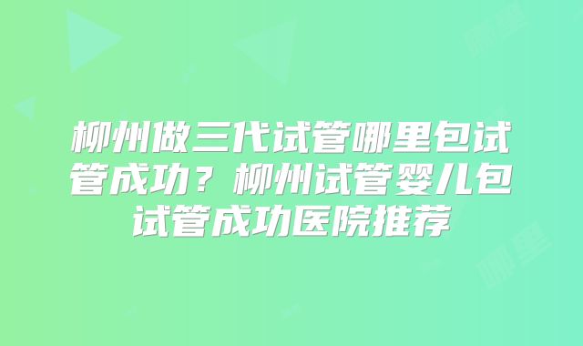 柳州做三代试管哪里包试管成功？柳州试管婴儿包试管成功医院推荐