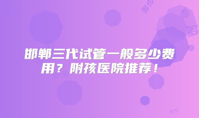 邯郸三代试管一般多少费用？附孩医院推荐！