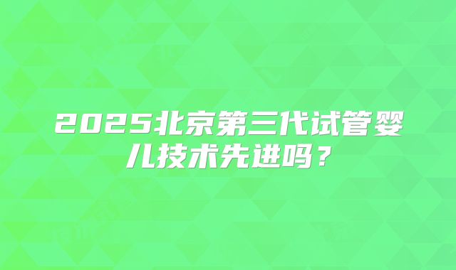 2025北京第三代试管婴儿技术先进吗?