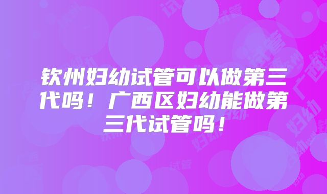 钦州妇幼试管可以做第三代吗!广西区妇幼能做第三代试管吗!