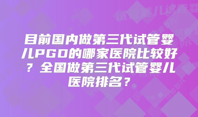 目前国内做第三代试管婴儿PGD的哪家医院比较好?全国做第三代试管婴儿医院排名?