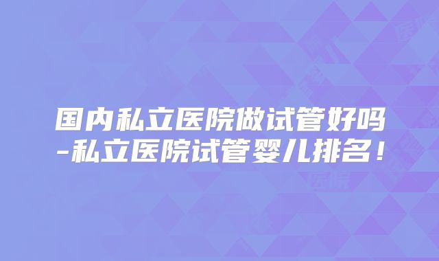 国内私立医院做试管好吗-私立医院试管婴儿排名！