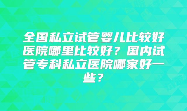 全国私立试管婴儿比较好医院哪里比较好？国内试管专科私立医院哪家好一些？
