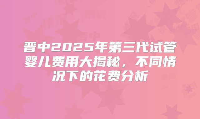 晋中2025年第三代试管婴儿费用大揭秘，不同情况下的花费分析