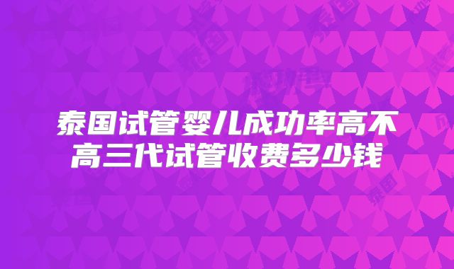 泰国试管婴儿成功率高不高三代试管收费多少钱