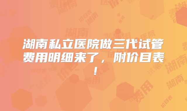 湖南私立医院做三代试管费用明细来了,附价目表!