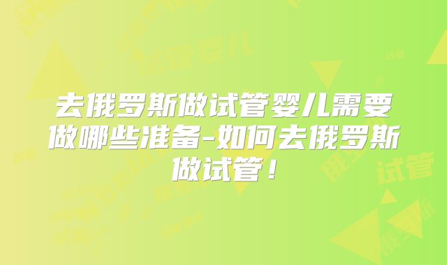 去俄罗斯做试管婴儿需要做哪些准备-如何去俄罗斯做试管！