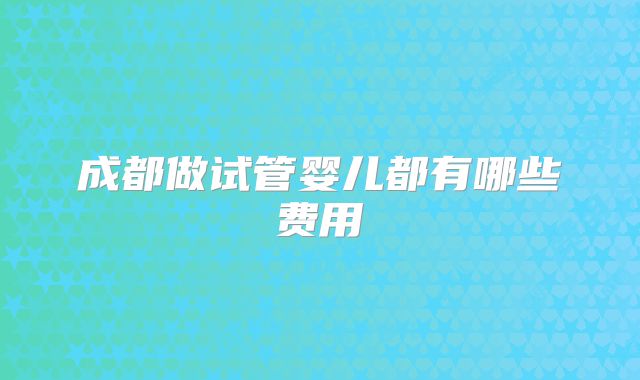 成都做试管婴儿都有哪些费用