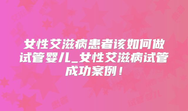 女性艾滋病患者该如何做试管婴儿_女性艾滋病试管成功案例!