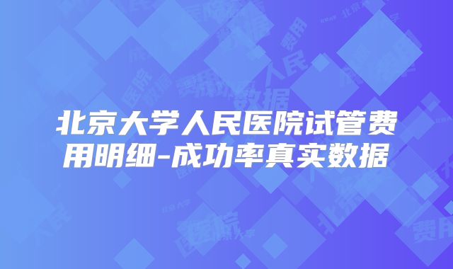北京大学人民医院试管费用明细-成功率真实数据