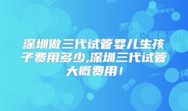 深圳做三代试管婴儿生孩子费用多少,深圳三代试管大概费用!