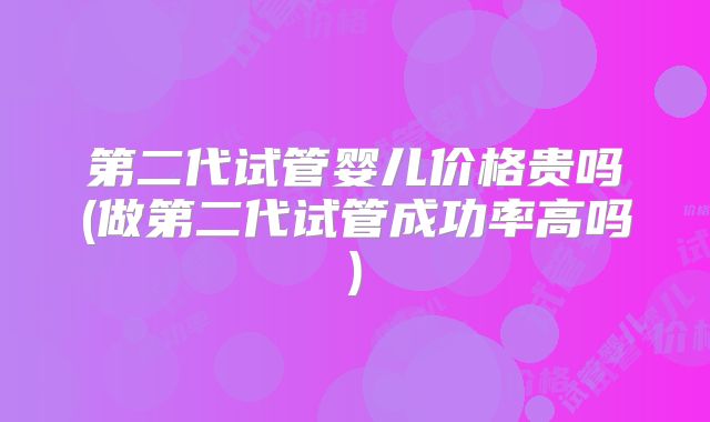 第二代试管婴儿价格贵吗(做第二代试管成功率高吗)