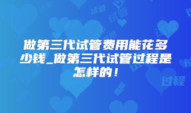做第三代试管费用能花多少钱_做第三代试管过程是怎样的！
