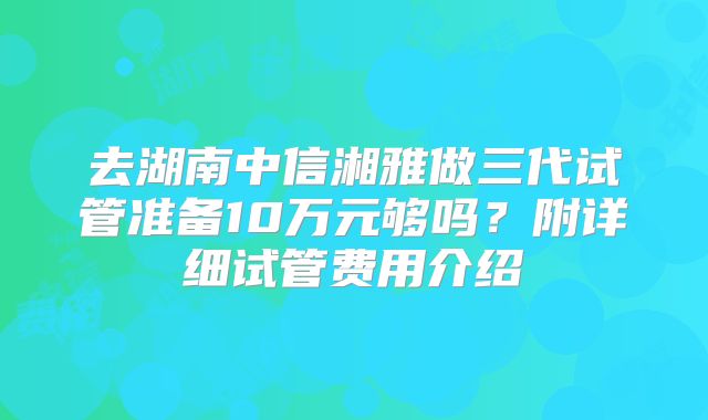 去湖南中信湘雅做三代试管准备10万元够吗？附详细试管费用介绍