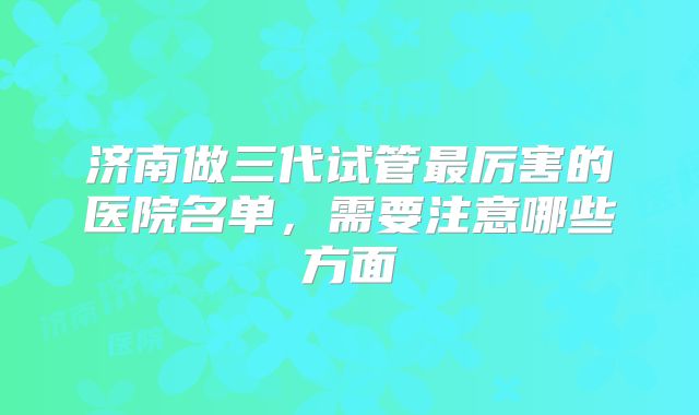 济南做三代试管最厉害的医院名单，需要注意哪些方面