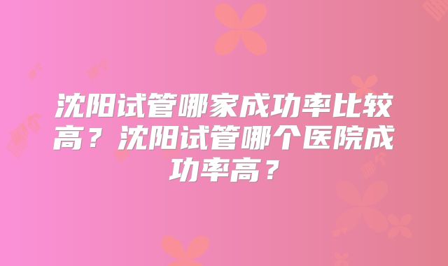 沈阳试管哪家成功率比较高？沈阳试管哪个医院成功率高？