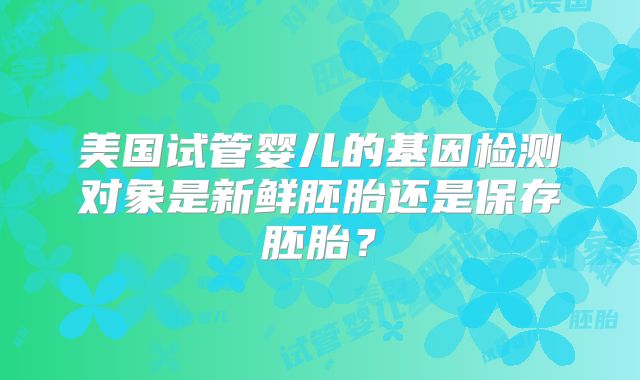 美国试管婴儿的基因检测对象是新鲜胚胎还是保存胚胎？