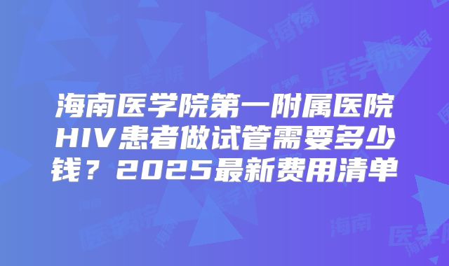 海南医学院第一附属医院HIV患者做试管需要多少钱？2025最新费用清单