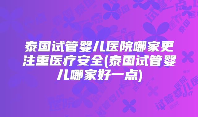 泰国试管婴儿医院哪家更注重医疗安全(泰国试管婴儿哪家好一点)