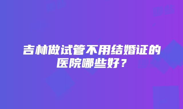 吉林做试管不用结婚证的医院哪些好?