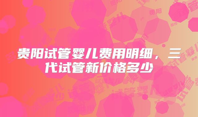 贵阳试管婴儿费用明细，三代试管新价格多少