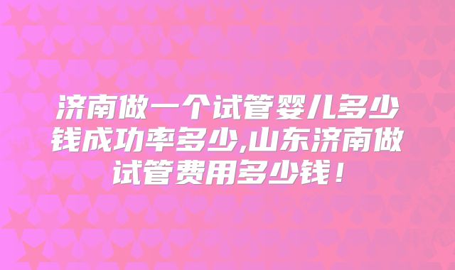 济南做一个试管婴儿多少钱成功率多少,山东济南做试管费用多少钱!