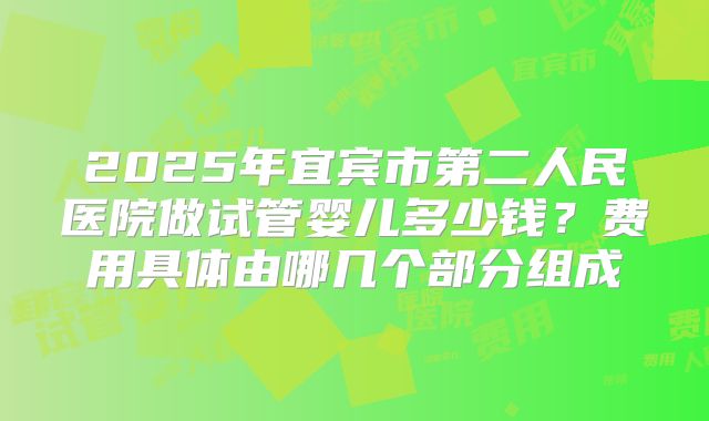 2025年宜宾市第二人民医院做试管婴儿多少钱?费用具体由哪几个部分组成