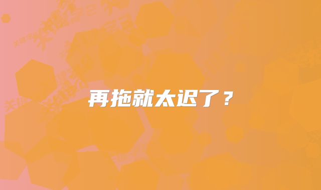再拖就太迟了？