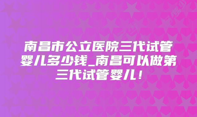 南昌市公立医院三代试管婴儿多少钱_南昌可以做第三代试管婴儿！