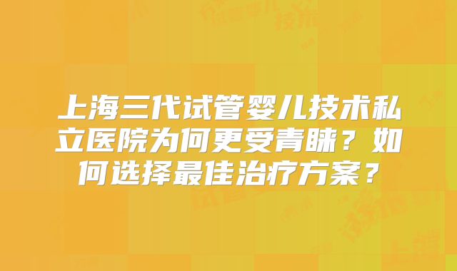 上海三代试管婴儿技术私立医院为何更受青睐？如何选择最佳治疗方案？