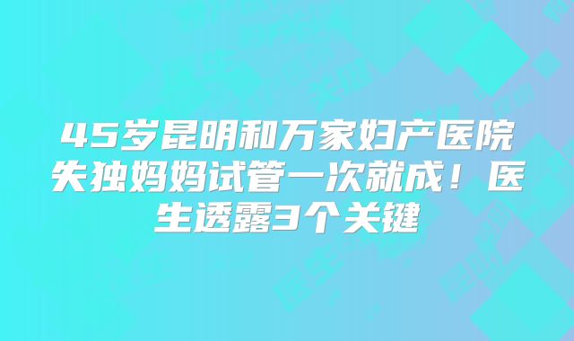 45岁昆明和万家妇产医院失独妈妈试管一次就成！医生透露3个关键