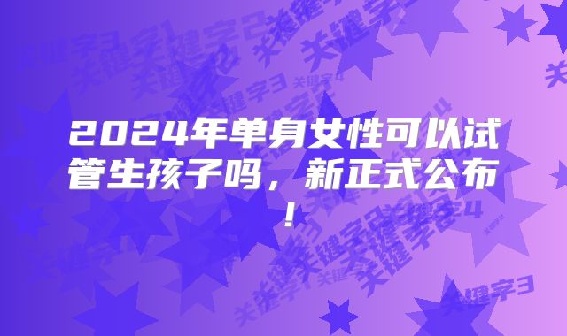 2024年单身女性可以试管生孩子吗，新正式公布！