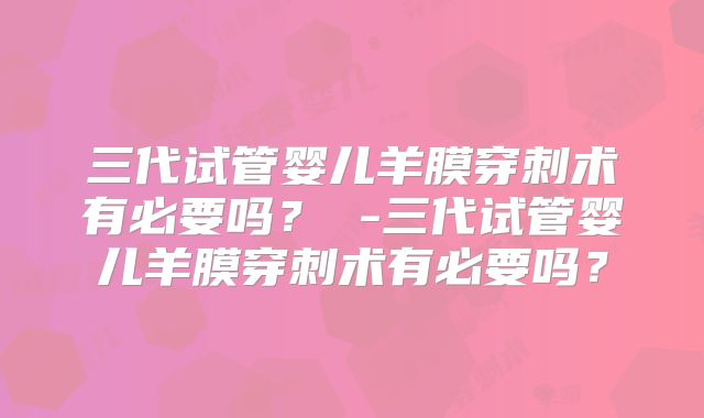 三代试管婴儿羊膜穿刺术有必要吗？ -三代试管婴儿羊膜穿刺术有必要吗？