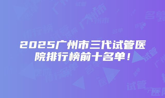 2025广州市三代试管医院排行榜前十名单！