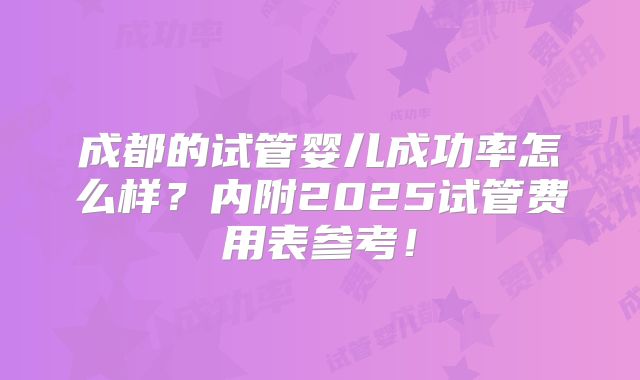 成都的试管婴儿成功率怎么样？内附2025试管费用表参考！