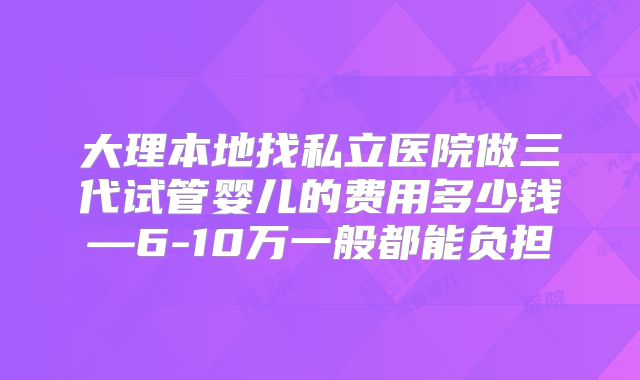 大理本地找私立医院做三代试管婴儿的费用多少钱—6-10万一般都能负担