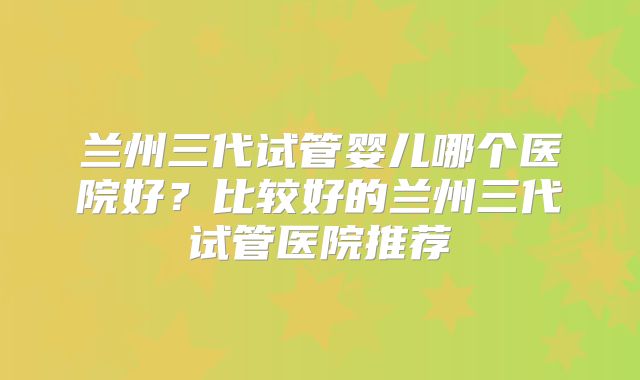 兰州三代试管婴儿哪个医院好？比较好的兰州三代试管医院推荐