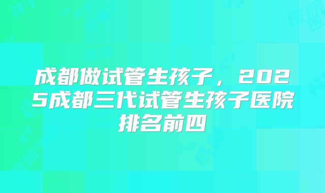 成都做试管生孩子，2025成都三代试管生孩子医院排名前四