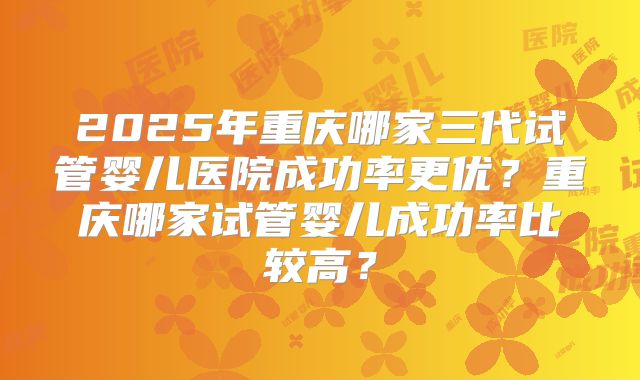 2025年重庆哪家三代试管婴儿医院成功率更优?重庆哪家试管婴儿成功率比较高?