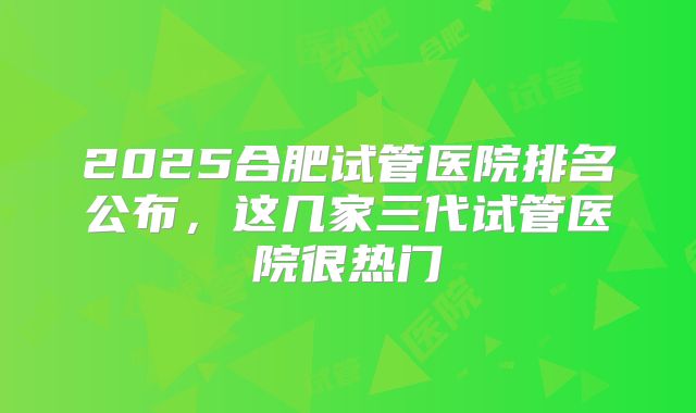 2025合肥试管医院排名公布，这几家三代试管医院很热门