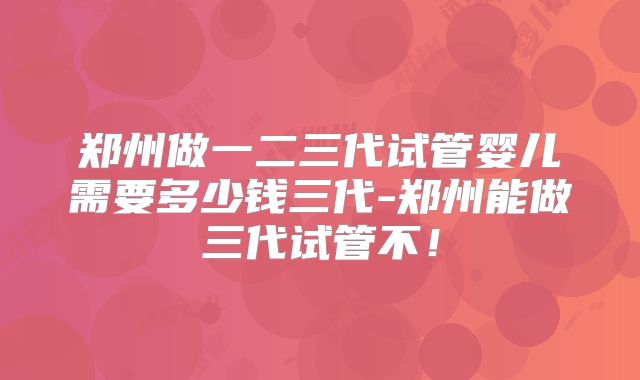 郑州做一二三代试管婴儿需要多少钱三代-郑州能做三代试管不!