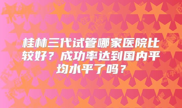 桂林三代试管哪家医院比较好？成功率达到国内平均水平了吗？