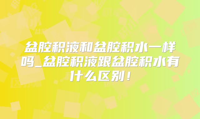 盆腔积液和盆腔积水一样吗_盆腔积液跟盆腔积水有什么区别！