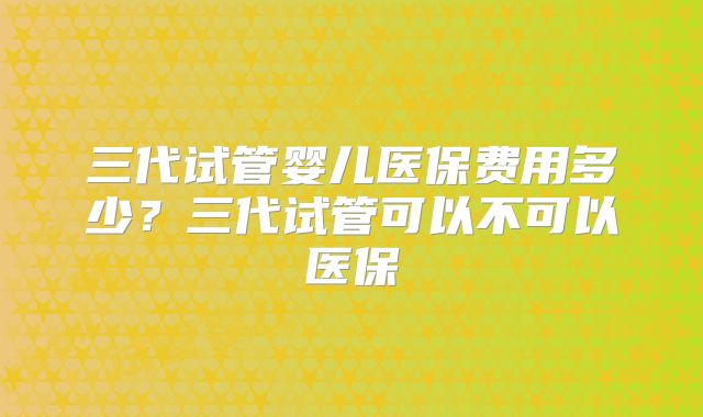 三代试管婴儿医保费用多少?三代试管可以不可以医保