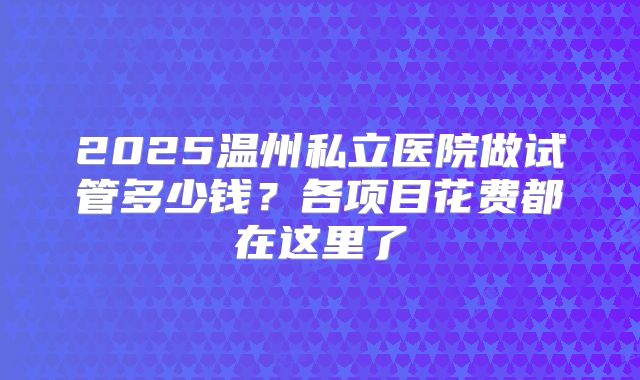 2025温州私立医院做试管多少钱？各项目花费都在这里了