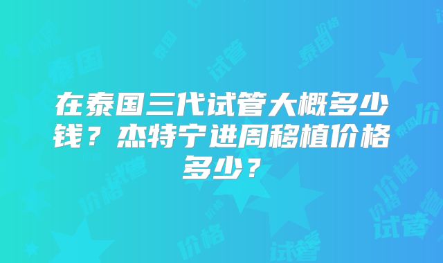 在泰国三代试管大概多少钱？杰特宁进周移植价格多少？