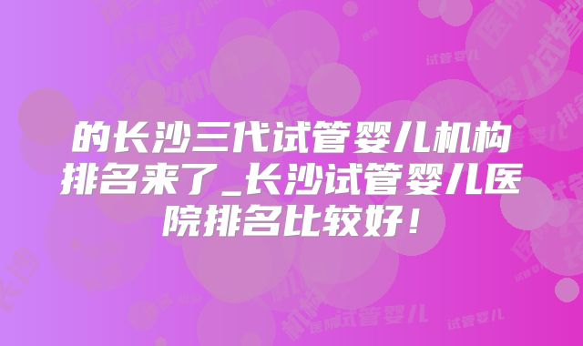 的长沙三代试管婴儿机构排名来了_长沙试管婴儿医院排名比较好！