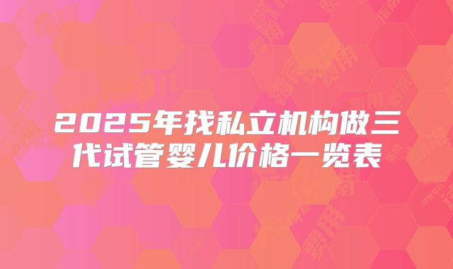 2025年找私立机构做三代试管婴儿价格一览表