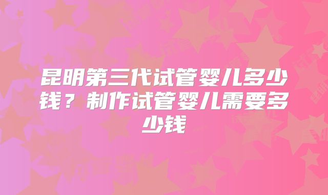 昆明第三代试管婴儿多少钱？制作试管婴儿需要多少钱
